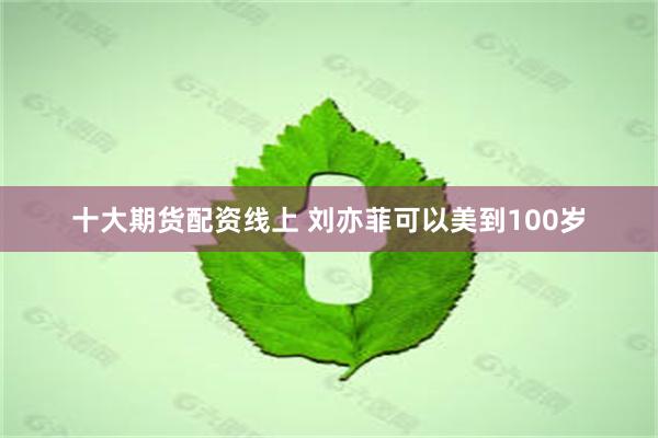 十大期货配资线上 刘亦菲可以美到100岁