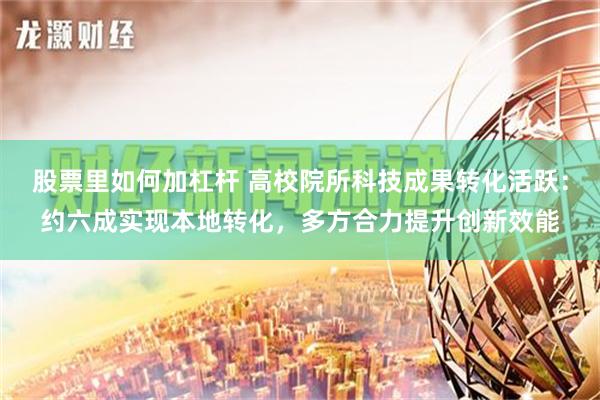 股票里如何加杠杆 高校院所科技成果转化活跃：约六成实现本地转化，多方合力提升创新效能