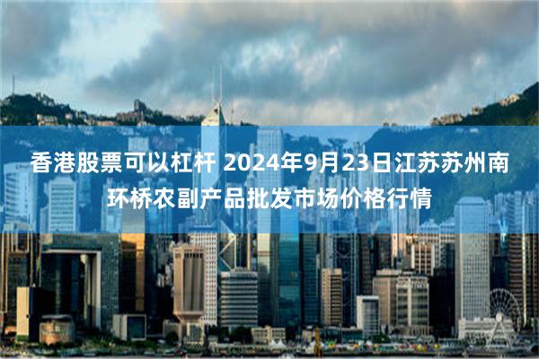 香港股票可以杠杆 2024年9月23日江苏苏州南环桥农副产品批发市场价格行情