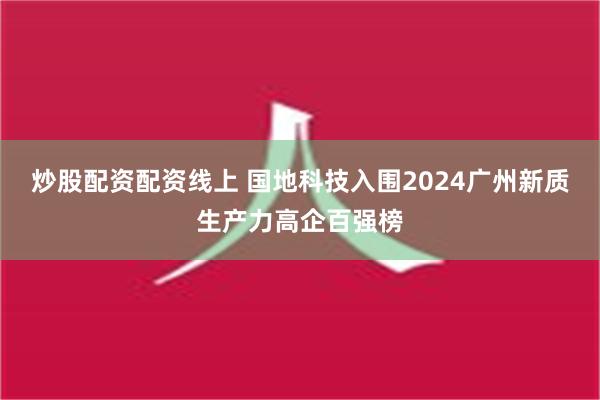 炒股配资配资线上 国地科技入围2024广州新质生产力高企百强榜