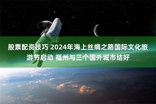 股票配资技巧 2024年海上丝绸之路国际文化旅游节启动 福州与三个国外城市结好