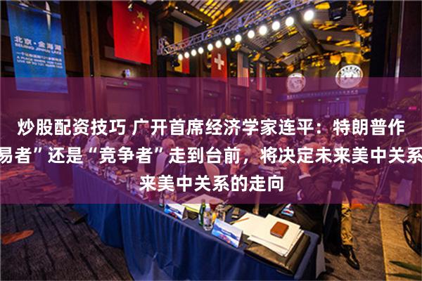 炒股配资技巧 广开首席经济学家连平：特朗普作为“交易者”还是“竞争者”走到台前，将决定未来美中关系的走向