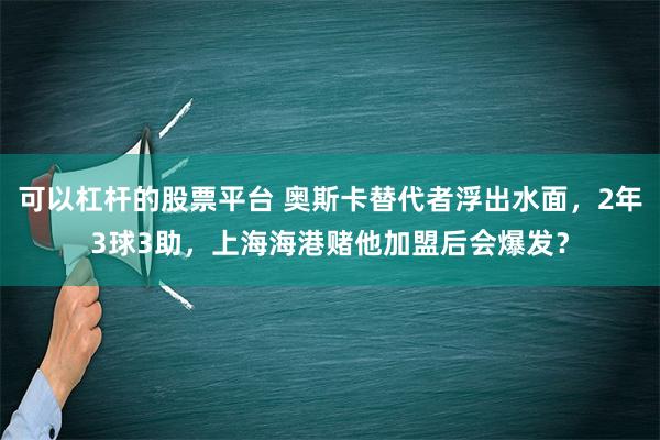 可以杠杆的股票平台 奥斯卡替代者浮出水面，2年3球3助，上海海港赌他加盟后会爆发？