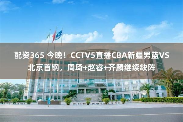 配资365 今晚！CCTV5直播CBA新疆男篮VS北京首钢，周琦+赵睿+齐麟继续缺阵