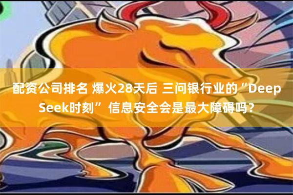 配资公司排名 爆火28天后 三问银行业的“DeepSeek时刻” 信息安全会是最大障碍吗？