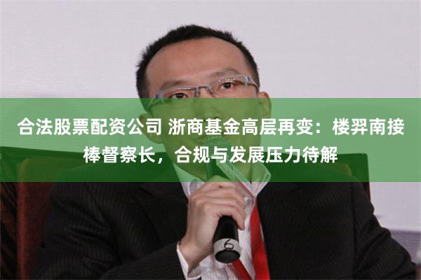 合法股票配资公司 浙商基金高层再变：楼羿南接棒督察长，合规与发展压力待解