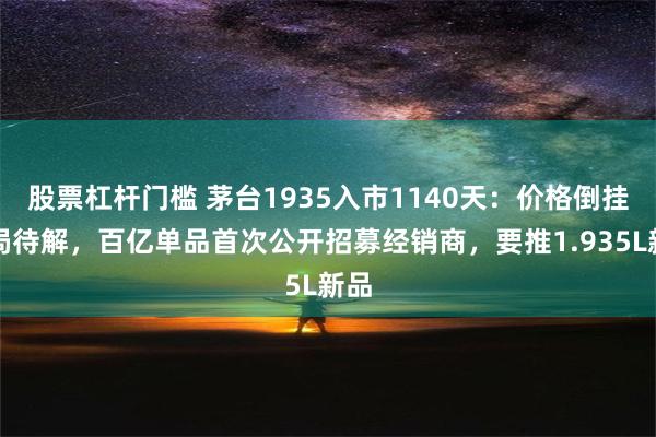 股票杠杆门槛 茅台1935入市1140天：价格倒挂困局待解，百亿单品首次公开招募经销商，要推1.935L新品